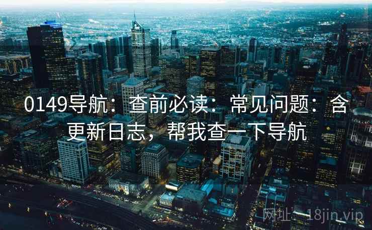 0149导航：查前必读：常见问题：含更新日志，帮我查一下导航
